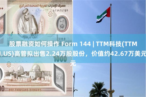 股票融资如何操作 Form 144 | TTM科技(TTMI.US)高管拟出售2.24万股股份，价值约42.67万美元