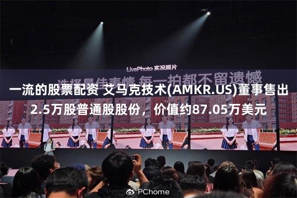 一流的股票配资 艾马克技术(AMKR.US)董事售出2.5万股普通股股份，价值约87.05万美元