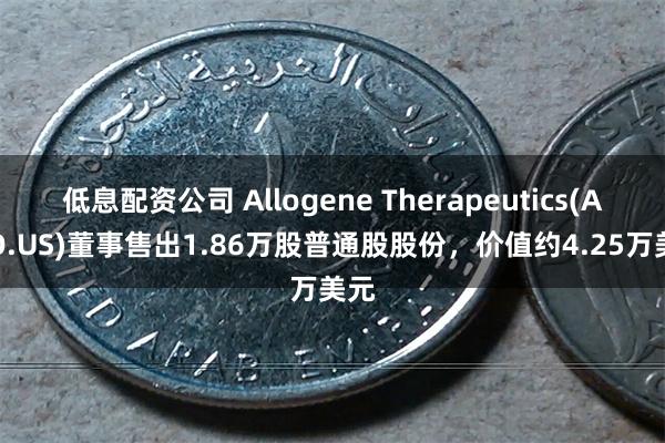 低息配资公司 Allogene Therapeutics(ALLO.US)董事售出1.86万股普通股股份，价值约4.25万美元