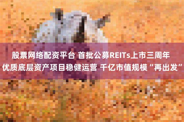 股票网络配资平台 首批公募REITs上市三周年 优质底层资产项目稳健运营 千亿市值规模“再出发”