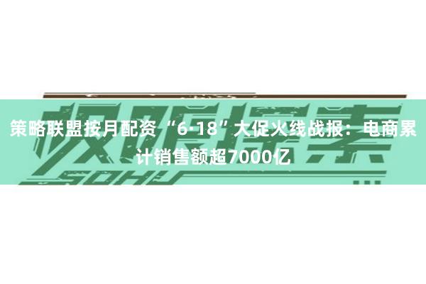 策略联盟按月配资 “6·18”大促火线战报：电商累计销售额超7000亿