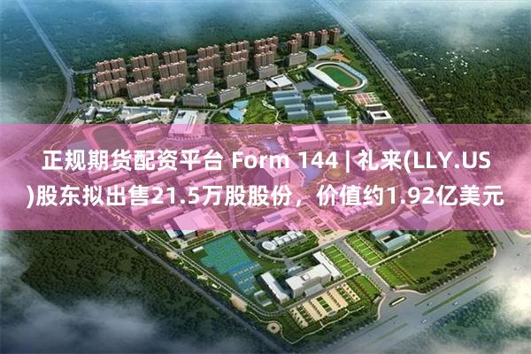 正规期货配资平台 Form 144 | 礼来(LLY.US)股东拟出售21.5万股股份，价值约1.92亿美元