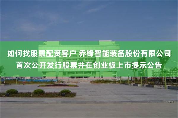 如何找股票配资客户 乔锋智能装备股份有限公司首次公开发行股票并在创业板上市提示公告