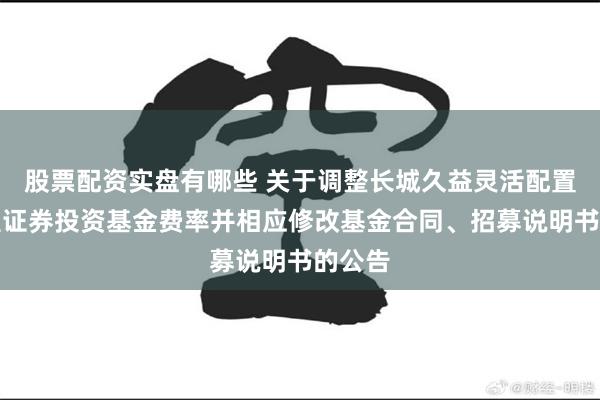 股票配资实盘有哪些 关于调整长城久益灵活配置混合型证券投资基金费率并相应修改基金合同、招募说明书的公告