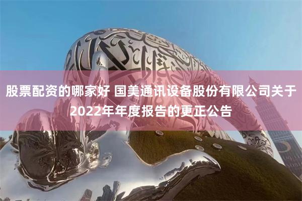 股票配资的哪家好 国美通讯设备股份有限公司关于2022年年度报告的更正公告