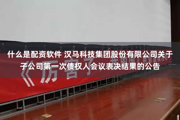 什么是配资软件 汉马科技集团股份有限公司关于子公司第一次债权人会议表决结果的公告