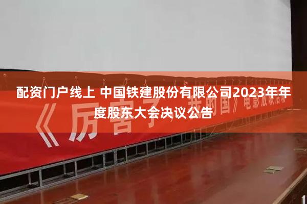 配资门户线上 中国铁建股份有限公司2023年年度股东大会决议公告