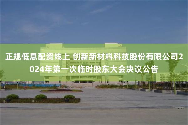 正规低息配资线上 创新新材料科技股份有限公司2024年第一次临时股东大会决议公告