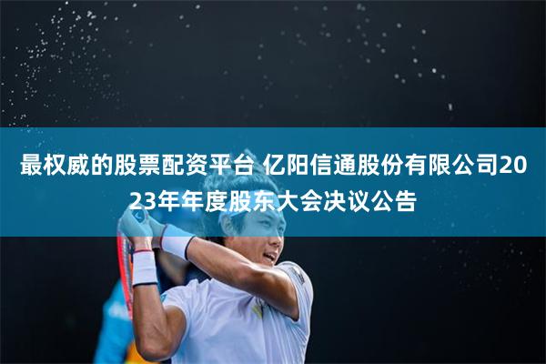 最权威的股票配资平台 亿阳信通股份有限公司2023年年度股东大会决议公告