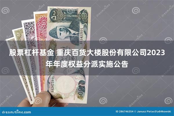 股票杠杆基金 重庆百货大楼股份有限公司2023年年度权益分派实施公告