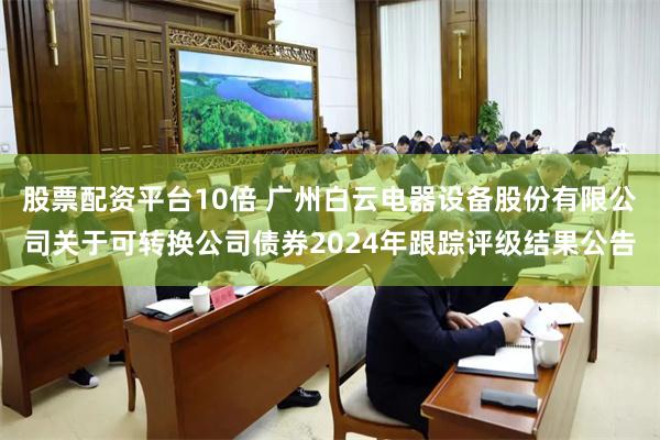 股票配资平台10倍 广州白云电器设备股份有限公司关于可转换公司债券2024年跟踪评级结果公告