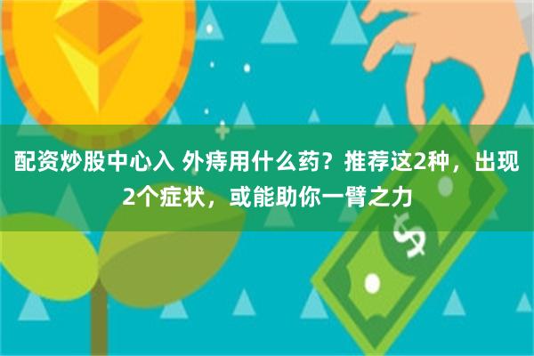 配资炒股中心入 外痔用什么药？推荐这2种，出现2个症状，或能助你一臂之力