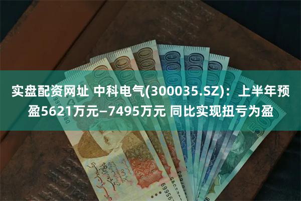 实盘配资网址 中科电气(300035.SZ)：上半年预盈5621万元—7495万元 同比实现扭亏为盈