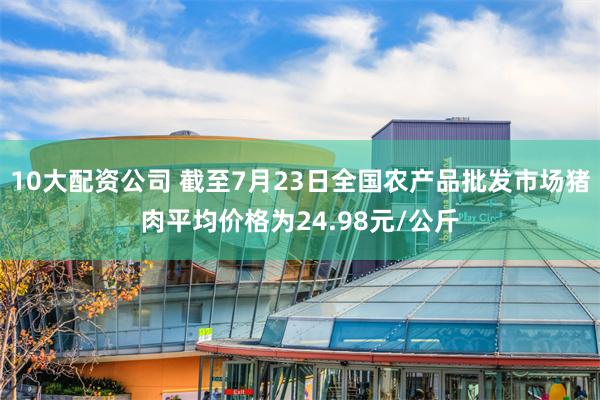 10大配资公司 截至7月23日全国农产品批发市场猪肉平均价格为24.98元/公斤