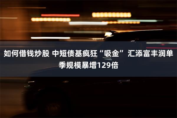 如何借钱炒股 中短债基疯狂“吸金” 汇添富丰润单季规模暴增129倍