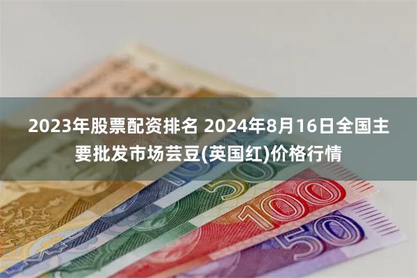 2023年股票配资排名 2024年8月16日全国主要批发市场芸豆(英国红)价格行情