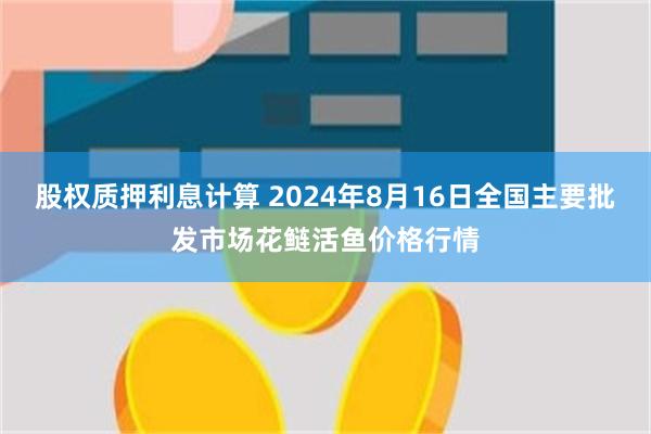 股权质押利息计算 2024年8月16日全国主要批发市场花鲢活鱼价格行情