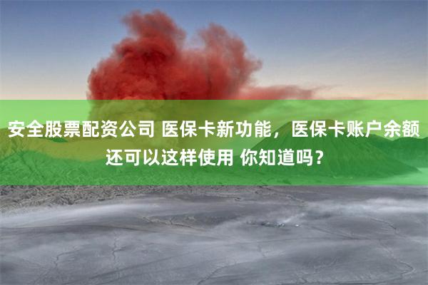 安全股票配资公司 医保卡新功能，医保卡账户余额还可以这样使用 你知道吗？