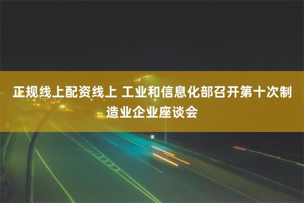 正规线上配资线上 工业和信息化部召开第十次制造业企业座谈会