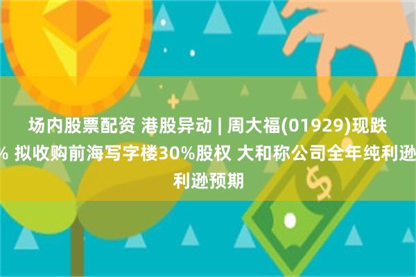 场内股票配资 港股异动 | 周大福(01929)现跌超4% 拟收购前海写字楼30%股权 大和称公司全年纯利逊预期