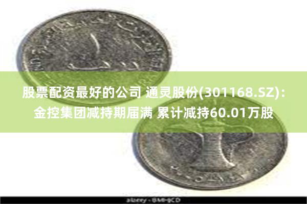 股票配资最好的公司 通灵股份(301168.SZ)：金控集团减持期届满 累计减持60.01万股