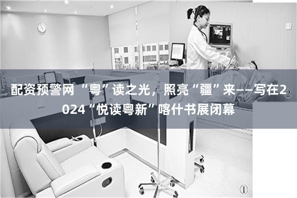 配资预警网 “粤”读之光，照亮“疆”来——写在2024“悦读粤新”喀什书展闭幕