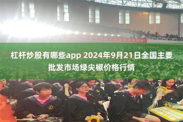 杠杆炒股有哪些app 2024年9月21日全国主要批发市场绿尖椒价格行情