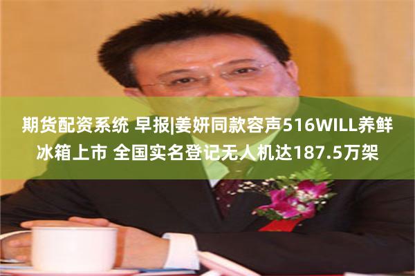 期货配资系统 早报|姜妍同款容声516WILL养鲜冰箱上市 全国实名登记无人机达187.5万架