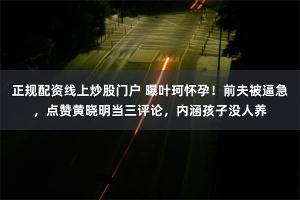 正规配资线上炒股门户 曝叶珂怀孕！前夫被逼急，点赞黄晓明当三评论，内涵孩子没人养