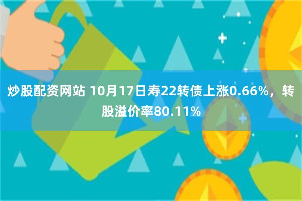 炒股配资网站 10月17日寿22转债上涨0.66%，转股溢价率80.11%