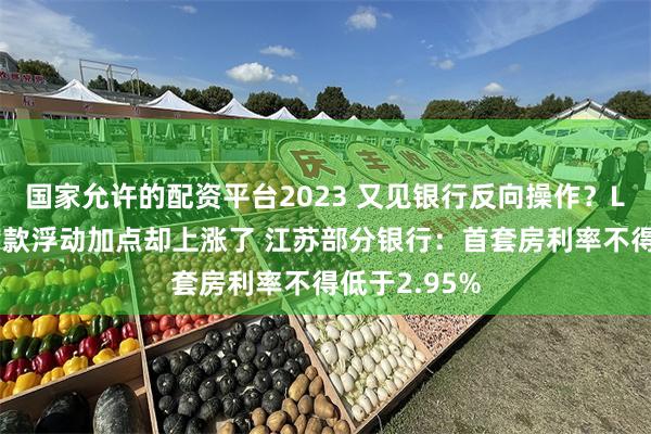 国家允许的配资平台2023 又见银行反向操作？LPR降了但贷款浮动加点却上涨了 江苏部分银行：首套房利率不得低于2.95%