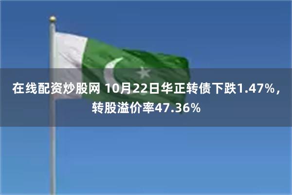 在线配资炒股网 10月22日华正转债下跌1.47%，转股溢价率47.36%