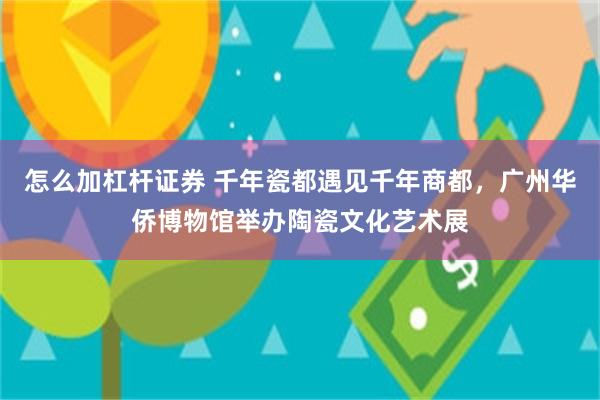 怎么加杠杆证券 千年瓷都遇见千年商都，广州华侨博物馆举办陶瓷文化艺术展