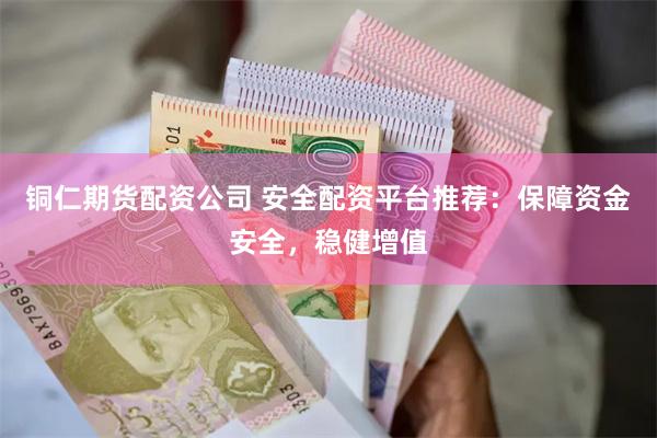 铜仁期货配资公司 安全配资平台推荐：保障资金安全，稳健增值