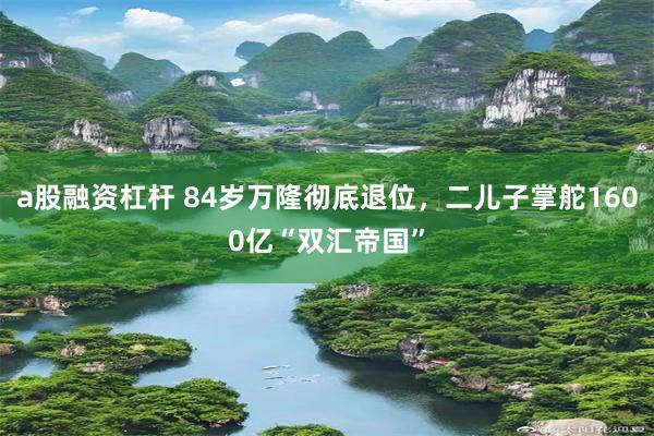 a股融资杠杆 84岁万隆彻底退位，二儿子掌舵1600亿“双汇帝国”