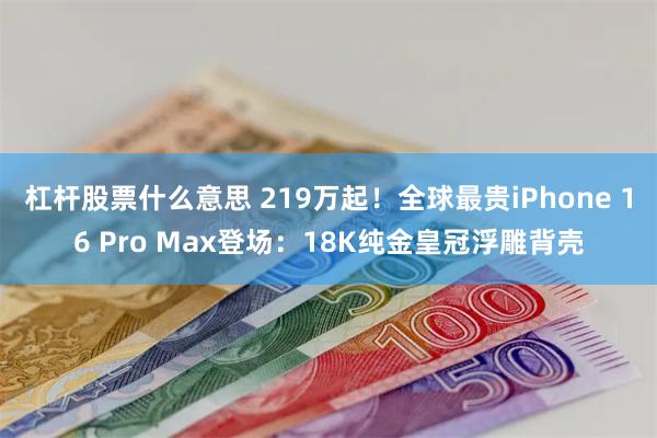 杠杆股票什么意思 219万起！全球最贵iPhone 16 Pro Max登场：18K纯金皇冠浮雕背壳