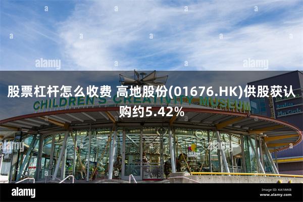 股票杠杆怎么收费 高地股份(01676.HK)供股获认购约5.42%