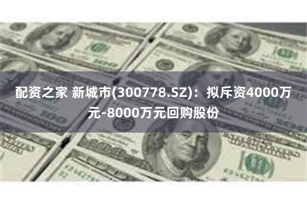 配资之家 新城市(300778.SZ)：拟斥资4000万元-8000万元回购股份