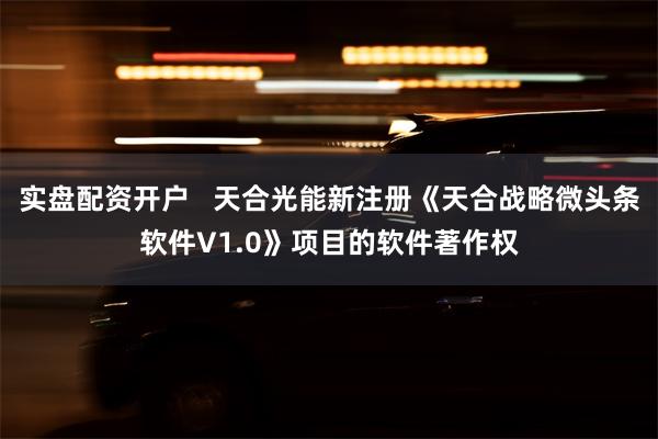 实盘配资开户   天合光能新注册《天合战略微头条软件V1.0》项目的软件著作权