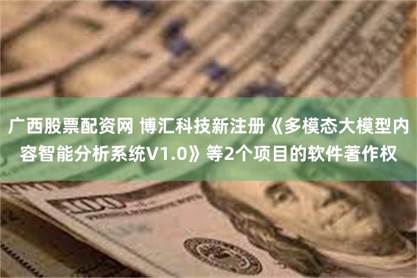 广西股票配资网 博汇科技新注册《多模态大模型内容智能分析系统V1.0》等2个项目的软件著作权