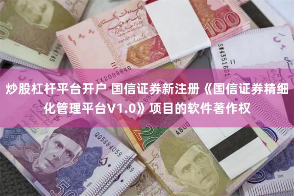 炒股杠杆平台开户 国信证券新注册《国信证券精细化管理平台V1.0》项目的软件著作权