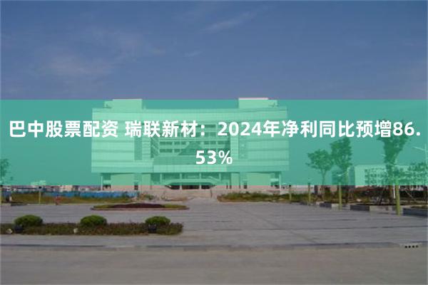 巴中股票配资 瑞联新材：2024年净利同比预增86.53%