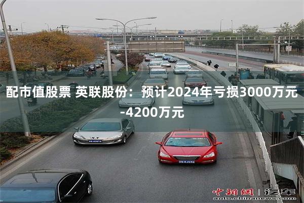 配市值股票 英联股份：预计2024年亏损3000万元-4200万元