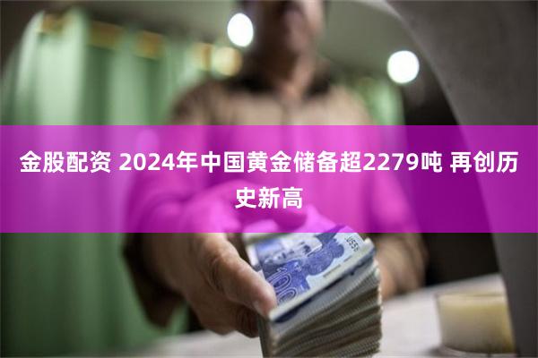 金股配资 2024年中国黄金储备超2279吨 再创历史新高