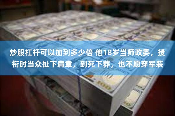 炒股杠杆可以加到多少倍 他18岁当师政委，授衔时当众扯下肩章，到死下葬，也不愿穿军装