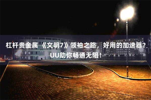 杠杆贵金属 《文明7》领袖之路，好用的加速器？UU助你畅通无阻！